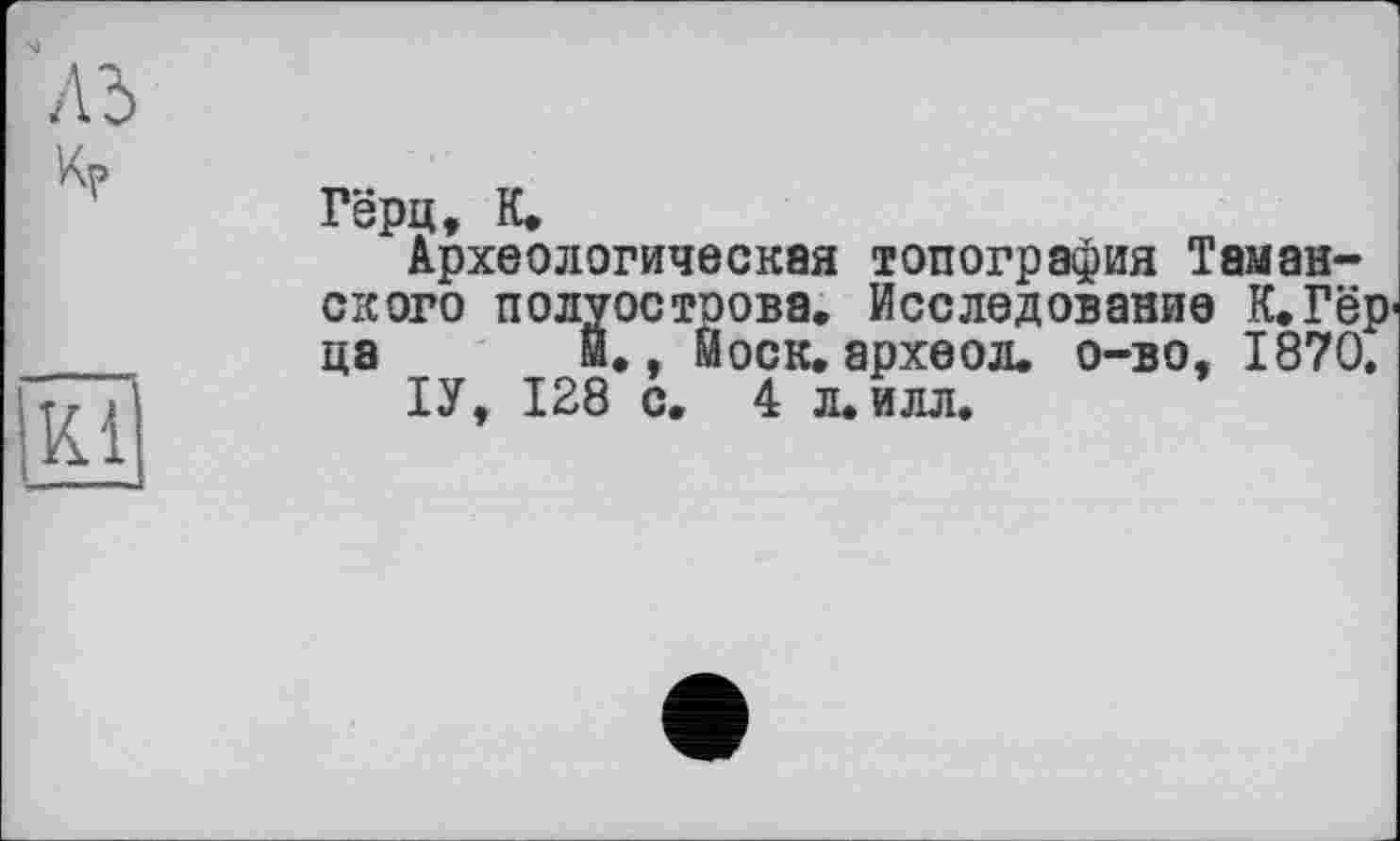 ﻿
A3	Гёрц, К. Археологическая топография Таманского полуостоова. Исследование К.Гёр ца й., Моск, археол. о-во, 1870.
кї	ІУ, 128 с. 4 л. илл.